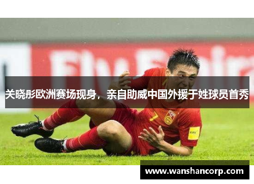 关晓彤欧洲赛场现身，亲自助威中国外援于姓球员首秀