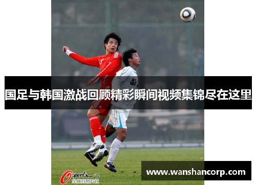 国足与韩国激战回顾精彩瞬间视频集锦尽在这里