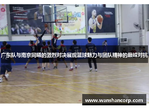 广东队与南京同曦的激烈对决展现篮球魅力与团队精神的巅峰对抗